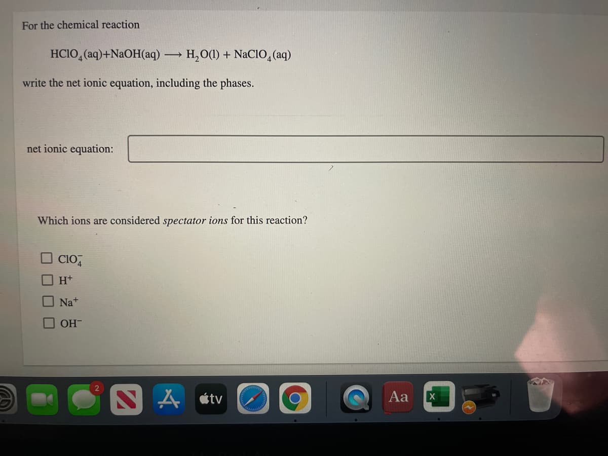 For the chemical reaction
HCIO, (aq)+N2OH(aq) H,O(1) + NaCIO, (aq)
write the net ionic equation, including the phases.
net ionic equation:
Which ions are considered spectator ions for this reaction?
CIO,
H+
O Na+
OH-
étv
Aa
