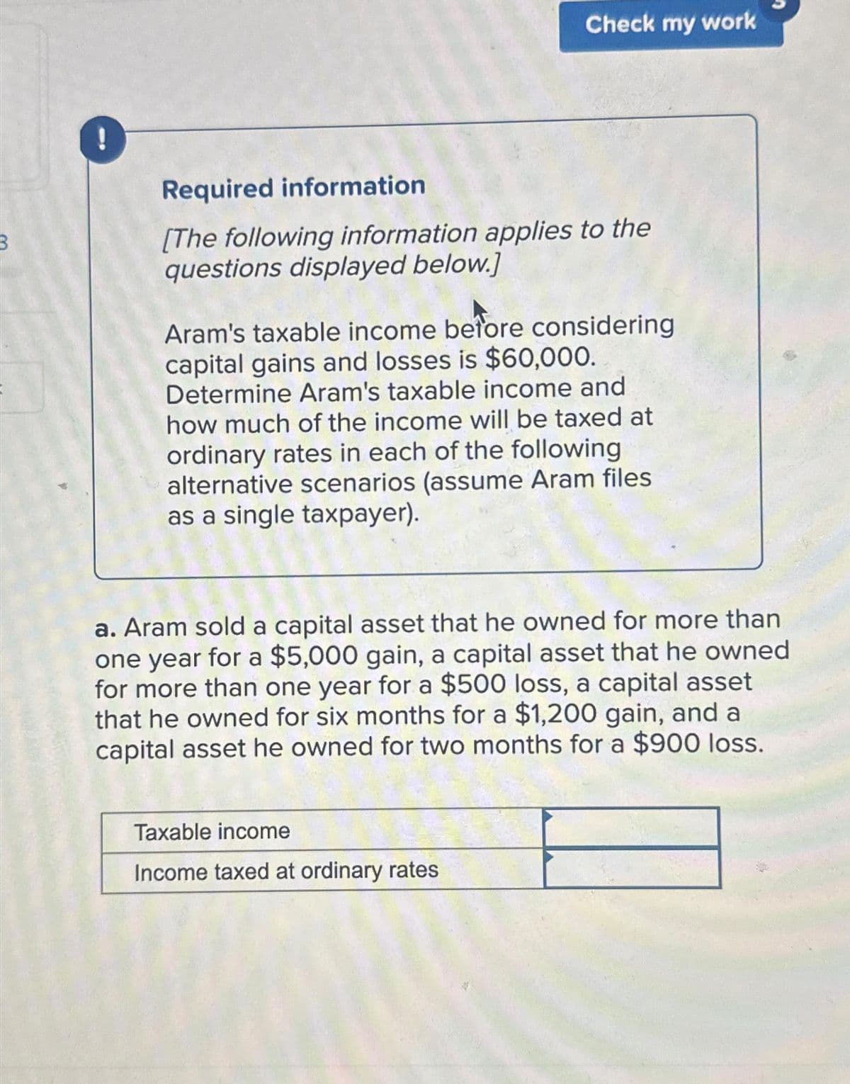 !
Check my work
Required information
[The following information applies to the
questions displayed below.]
Aram's taxable income before considering
capital gains and losses is $60,000.
Determine Aram's taxable income and
how much of the income will be taxed at
ordinary rates in each of the following
alternative scenarios (assume Aram files
as a single taxpayer).
a. Aram sold a capital asset that he owned for more than
one year for a $5,000 gain, a capital asset that he owned
for more than one year for a $500 loss, a capital asset
that he owned for six months for a $1,200 gain, and a
capital asset he owned for two months for a $900 loss.
Taxable income
Income taxed at ordinary rates