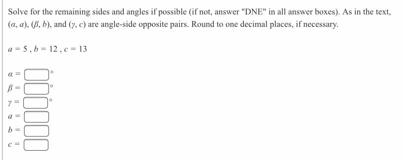 Solve for the remaining sides and angles if possible (if not, answer "DNE" in all answer boxes). As in the text,
(a, a), (ß, b), and (y, c) are angle-side opposite pairs. Round to one decimal places, if necessary.
a = 5, b = 12, c = 13
a =
ア=
b =
c =
|| || ||
