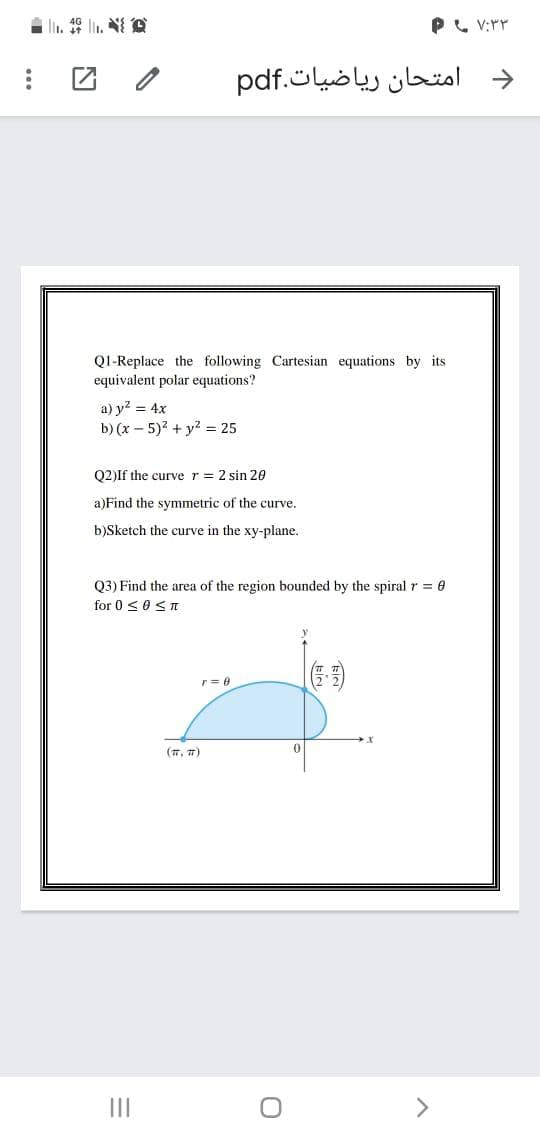 | l. l, 袋
P, V:rr
امتحان ریاضیات.pdf
->
QI-Replace the following Cartesian equations by its
equivalent polar equations?
a) y? = 4x
b) (x – 5)2 + y = 25
Q2)If the curve r = 2 sin 20
a)Find the symmetric of the curve.
b)Sketch the curve in the xy-plane.
Q3) Find the area of the region bounded by the spiral r = 0
for 0 <0< I
(7, 7)
II
>
