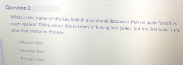 Question 2
What is the name of the key field in a relational databases that uniquely identifies
each record? Think about this in terms of linking two tables, but the first table is the
one that contains this key.
Master Key
Foreign Key
Primary Key