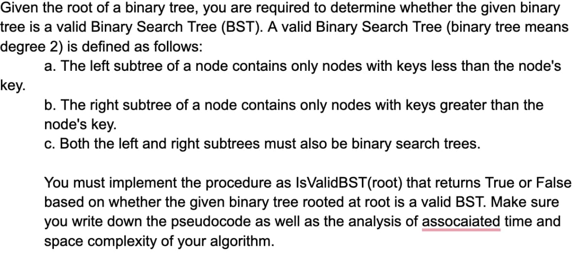 Given the root of a binary tree, you are required to determine whether the given binary
tree is a valid Binary Search Tree (BST). A valid Binary Search Tree (binary tree means
degree 2) is defined as follows:
a. The left subtree of a node contains only nodes with keys less than the node's
key.
b. The right subtree of a node contains only nodes with keys greater than the
node's key.
c. Both the left and right subtrees must also be binary search trees.
You must implement the procedure as IsValidBST(root) that returns True or False
based on whether the given binary tree rooted at root is a valid BST. Make sure
you write down the pseudocode as well as the analysis of assocaiated time and
space complexity of your algorithm.