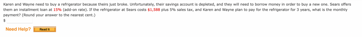 Karen and Wayne need to buy a refrigerator because theirs just broke. Unfortunately, their savings account is depleted, and they will need to borrow money in order to buy a new one. Sears offers
them an installment loan at 15% (add-on rate). If the refrigerator at Sears costs $1,588 plus 5% sales tax, and Karen and Wayne plan to pay for the refrigerator for 3 years, what is the monthly
payment? (Round your answer to the nearest cent.)
Need Help? Read It