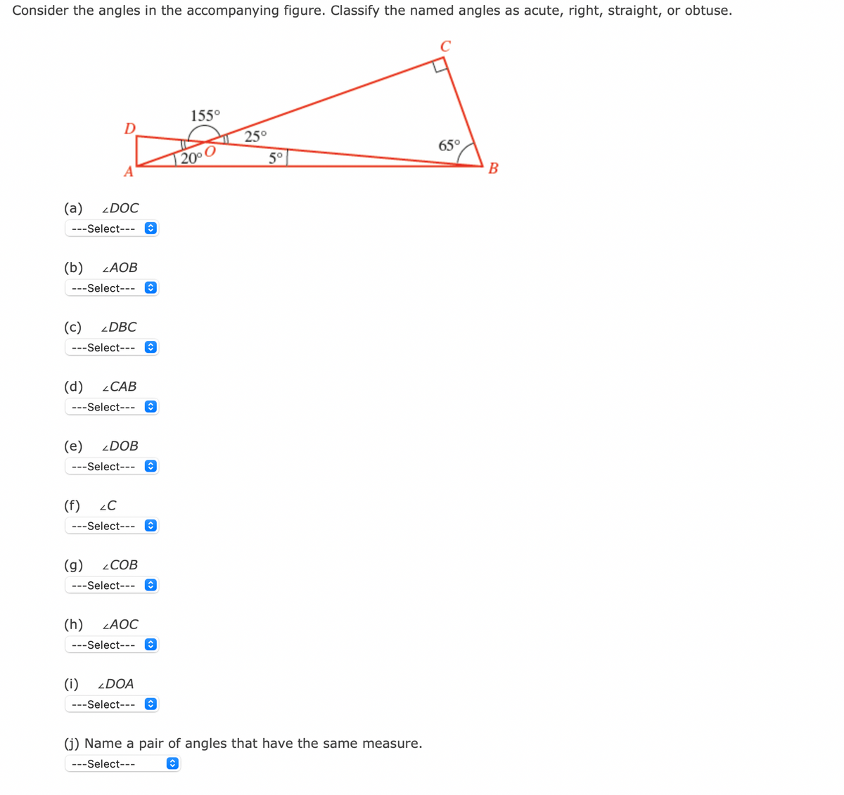 Consider the angles in the accompanying figure. Classify the named angles as acute, right, straight, or obtuse.
D
A
(a) 2DOC
---Select--- î
(b) ZAOB
---Select--- ↑
(c) 2DBC
---Select--- ↑
(d) CAB
---Select--- ↑
(e) ZDOB
---Select--- ♥
(f) 2C
---Select--- ↑
(g) COB
---Select--- ↑
(h) ZAOC
---Select--- ↑
(i) <DOA
---Select--- ↑
155⁰
50
20⁰ C
25°
5°
(j) Name a pair of angles that have the same measure.
---Select---
ŵ
65°
B