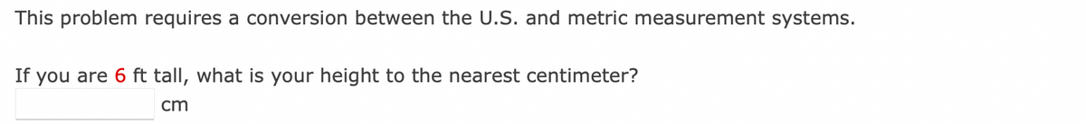 This problem requires a conversion between the U.S. and metric measurement systems.
If you are 6 ft tall, what is your height to the nearest centimeter?
cm