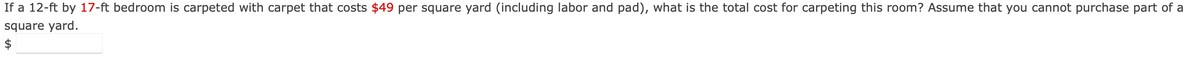 If a 12-ft by 17-ft bedroom is carpeted with carpet that costs $49 per square yard (including labor and pad), what is the total cost for carpeting this room? Assume that you cannot purchase part of a
square yard.