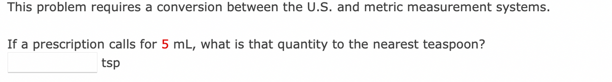 This problem requires a conversion between the U.S. and metric measurement systems.
If a prescription calls for 5 mL, what is that quantity to the nearest teaspoon?
tsp