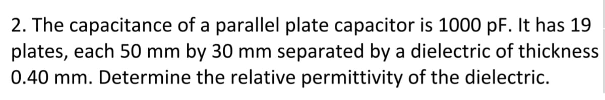 2. The capacitance of a parallel plate capacitor is 1000 pF. It has 19
plates, each 50 mm by 30 mm separated by a dielectric of thickness
0.40 mm. Determine the relative permittivity of the dielectric.
