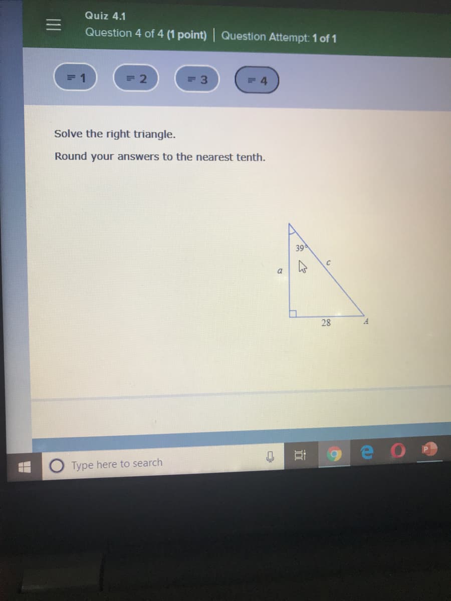Quiz 4.1
Question 4 of 4 (1 point) Question Attempt: 1 of 1
Solve the right triangle.
Round your answers to the nearest tenth.
39
C
a
28
A.
Type here to search
