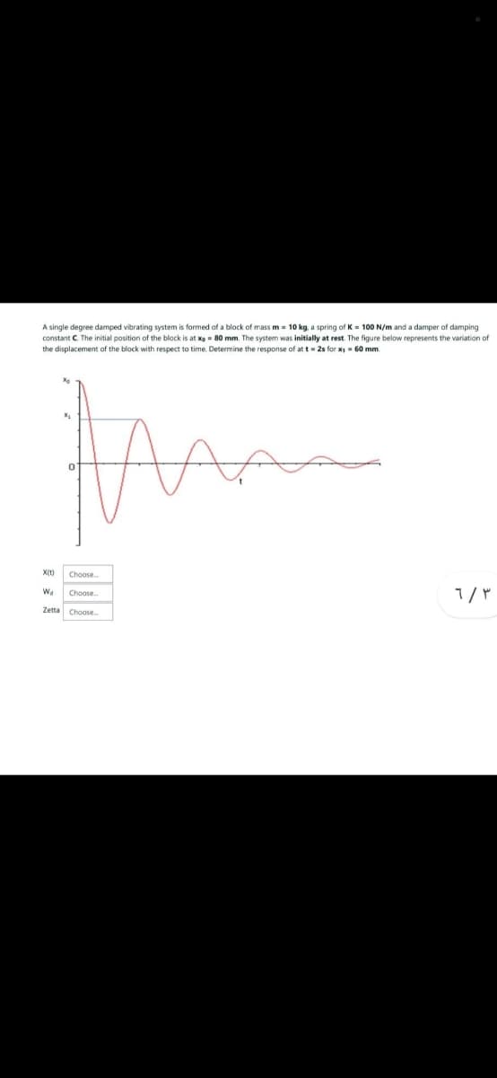 A single degree damped vibrating system is formed of a block of mass m= 10 kg, a spring of K= 100 N/m and a damper of damping
constant C. The initial position of the block is at x = 80 mm. The system was initially at rest. The figure below represents the variation of
the displacement of the block with respect to time. Determine the response of at t=2s for x₁ = 60 mm.
the
W₁
Choose..
Choose
Zetta Choose..
محبه
٦/٣