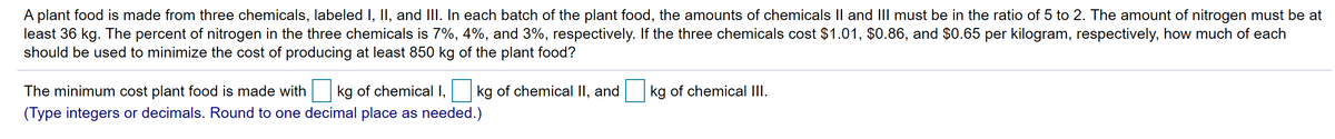 A plant food is made from three chemicals, labeled I, II, and III. In each batch of the plant food, the amounts of chemicals Il and II must be in the ratio of 5 to 2. The amount of nitrogen must be at
least 36 kg. The percent of nitrogen in the three chemicals is 7%, 4%, and 3%, respectively. If the three chemicals cost $1.01, $0.86, and $0.65 per kilogram, respectively, how much of each
should be used to minimize the cost of producing at least 850 kg of the plant food?
The minimum cost plant food is made with
kg of chemical I,
kg of chemical II, and
kg of chemical III.
(Type integers or decimals. Round to one decimal place as needed.)
