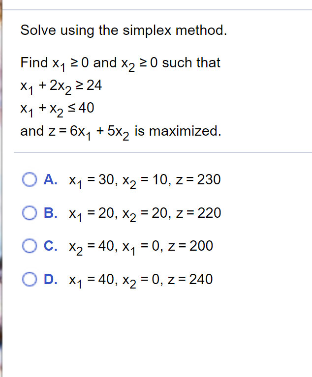 Solve using the simplex method.
Find x, 20 and x, 20 such that
X1 + 2x2 2 24
X1 +X2 5 40
and z = 6x, + 5x, is maximized.
О А. Х1 — 30, X2 3D 10, z %3D 230
В. Х1 3D 20, х2 %3D20, z %3D 220
О С. Х 3 40, х, %3D 0, z%3D200
O D. X1 = 40, X2 = 0, z = 240
%3D
