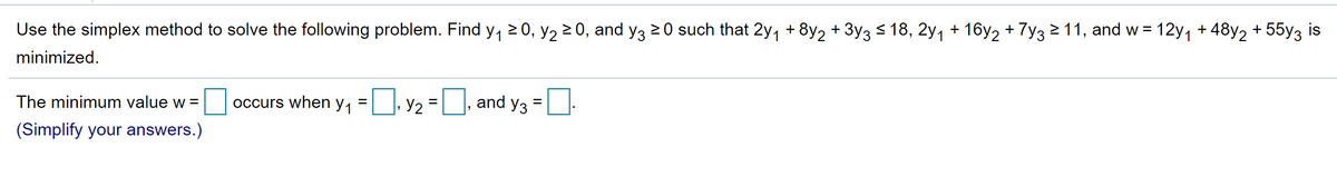 Use the simplex method to solve the following problem. Find y, 2 0, y2 2 0, and y3 20 such that 2y, + 8y2 + 3y3 < 18, 2y, + 16y2 + 7y3211, and w = 12y, + 48y2 + 55y3 is
minimized.
occurs when y,
Y2
and y3
The minimum value w =
(Simplify your answers.)
