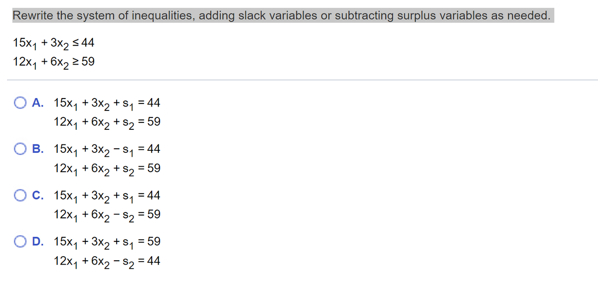 Rewrite the system of inequalities, adding slack variables or subtracting surplus variables as needed.
15х1 + 3x, 5 44
12x1 + 6x2 2 59
А. 15х, + 3x2 +sy 3 44
12x1 + 6x2 + s2 = 59
%3D
В. 15х, + 3x2-S 344
12x1 + 6x2 + s2 = 59
O C. 15x1 + 3x2 +
12x1 + 6x2 - S2 = 59
S1
= 44
%3D
O D. 15x1 + 3x2 + s1 = 59
12x, + 6x2 - s2 = 44
%3D
