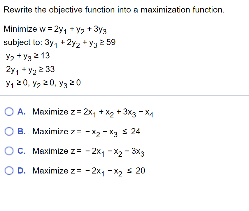 Rewrite the objective function into a maximization function.
Minimize w = 2y1 + Y2 + 3y3
subject to: 3y, + 2y2 + y3 2 59
Y2 + y3 2 13
2y1 + y2 2 33
У120, У2 2 0, Уз 20
O A. Maximize z = 2x, + X2 + 3x3 - X4
О В. Махimize z %3D - х2 - Х3 24
O C. Maximize z = - 2x1 - X2 - 3x3
O D. Маximize z%3D - 2x1 -X, s 20
