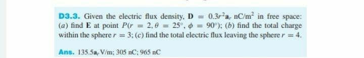 D3.3. Given the electric flux density, D = 0.3r2a, nC/m? in free space:
(a) find E at point P(r = 2,0 = 25°, = 90°); (b) find the total charge
within the sphere r = 3: (c) find the total electric flux leaving the sphere r = 4.
Ans. 135.5a, V/m; 305 nC; 965 nC
