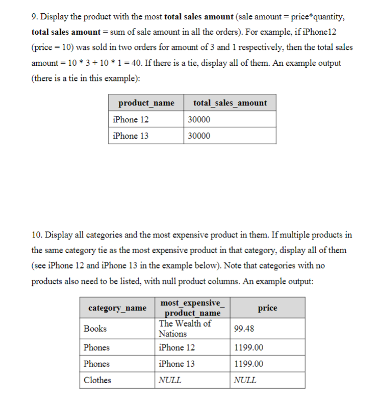 9. Display the product with the most total sales amount (sale amount = price*quantity,
total sales amount = sum of sale amount in all the orders). For example, if iPhone12
(price = 10) was sold in two orders for amount of 3 and 1 respectively, then the total sales
amount = 10 * 3 + 10 * 1 = 40. If there is a tie, display all of them. An example output
(there is a tie in this example):
product_name
total_sales_amount
iPhone 12
30000
iPhone 13
30000
10. Display all categories and the most expensive product in them. If multiple products in
the same category tie as the most expensive product in that category, display all of them
(see iPhone 12 and iPhone 13 in the example below). Note that categories with no
products also need to be listed, with null product columns. An example output:
most_expensive_
product_name
The Wealth of
category_name
price
Books
99.48
Nations
Phones
iPhone 12
1199.00
Phones
iPhone 13
1199.00
Clothes
NULL
NULL
