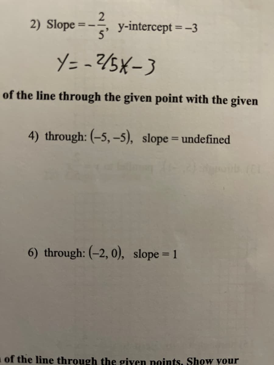 2
2) Slope =-
y-intercept = -3
5'
%3D
Y= -?/5X-3
of the line through the given point with the given
4) through: (-5, -5), slope= undefined
%3D
6) through: (-2, 0), slope= 1
of the line through the giyen noints. Show your
