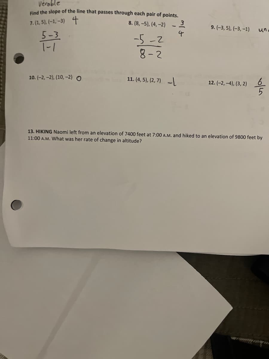 Vérable
Find the slope of the line that passes through each pair of points,
7. (1, 5), (-1, -3) 4
8. (8,-5), (4,-2)
9. (-3, 5), (-3, –1)
un
5-3
T-1
-5-2
8- 2
10. (-2, -2), (10, –-2) O
11. (4, 5), (2, 7) -
12. (-2, -4), (3, 2)
13. HIKING Naomi left from an elevation of 7400 feet at 7:00 A.M. and hiked to an elevation of 9800 feet by
11:00 A.M. What was her rate of change in altitude?
