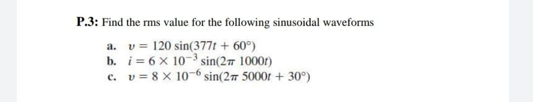 P.3: Find the rms value for the following sinusoidal waveforms
v = 120 sin(377t + 60°)
i= 6 x 10-³ sin(27 1000)
v = 8 x 10-6 sin(27 5000t +30°)
a.
b.
c.