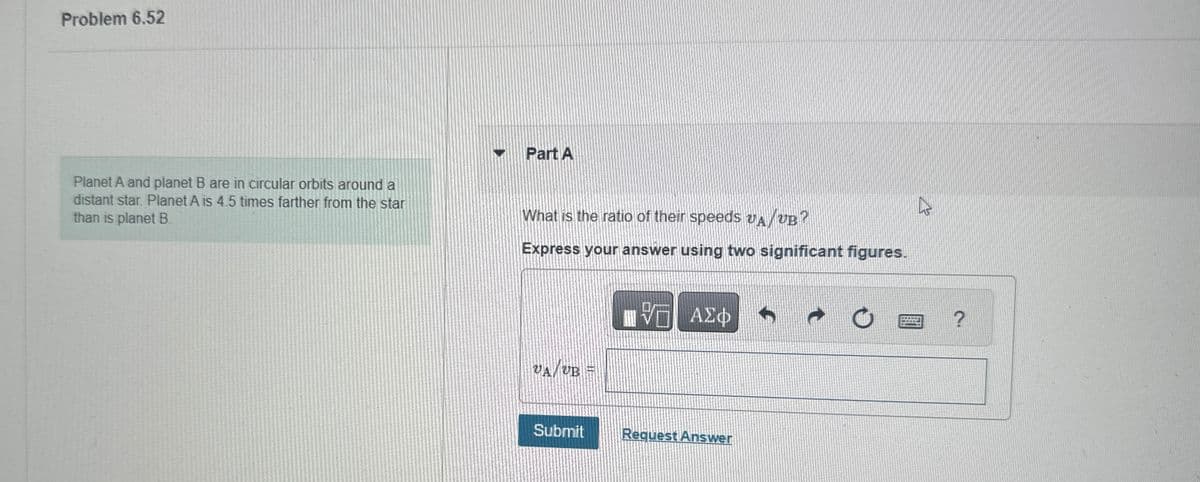 Problem 6.52
13
Planet A and planet B are in circular orbits around a
distant star. Planet A is 4.5 times farther from the star
than is planet B.
Part A
What is the ratio of their speeds AUB?
Express your answer using two significant figures.
VA/VB =
UB
ΤΕ ΑΣΦ
Submit
Request Answer
?