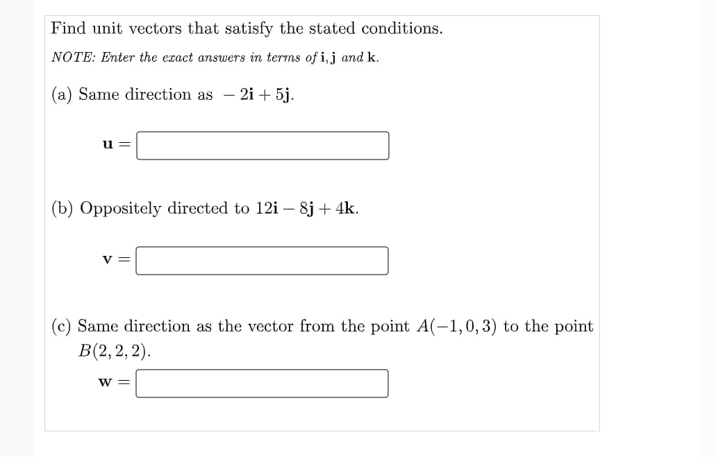 Find unit vectors that satisfy the stated conditions.
NOTE: Enter the exact answers in terms of i,j and k.
(a) Same direction as - 2i + 5j.
u =
(b) Oppositely directed to 12i – 8j + 4k.
y =
(c) Same direction as the vector from the point A(-1,0,3) to the point
В(2, 2, 2).
W =
