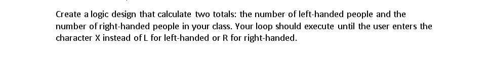 Create a logic design that calculate two totals: the number of left-handed people and the
number of right-handed people in your class. Your loop should execute until the user enters the
character X instead of L for left-handed or R for right-handed.
