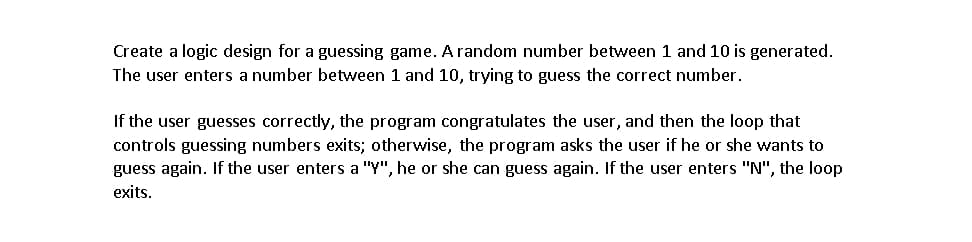 Create a logic design for a guessing game. A random number between 1 and 10 is generated.
The user enters a number between 1 and 10, trying to guess the correct number.
If the user guesses correctly, the program congratulates the user, and then the loop that
controls guessing numbers exits; otherwise, the program asks the user if he or she wants to
guess again. If the user enters a "Y", he or she can guess again. If the user enters "N", the loop
exits.
