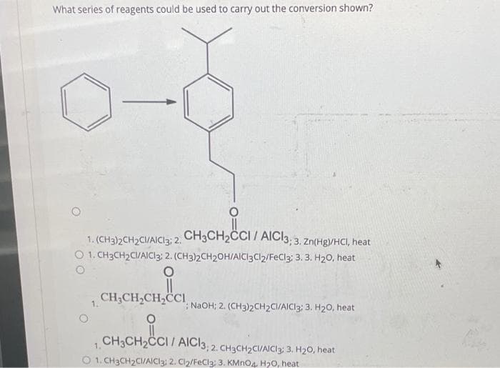 What series of reagents could be used to carry out the conversion shown?
1. (CH3)2CH2CI/AICI3; 2. CH3CH2CCI / AICI3; 3. Zn(Hg)/HCI, heat
O 1. CH3CH2CI/AICI3: 2. (CH3)2CH2OH/AICI3C12/FeCl3; 3. 3. H20, heat
CH3CH2CH2CCI
1.
; NaOH; 2. (CH3)2CH2CI/AICI3; 3. H2O, heat
1 CH3CH2CCI/AICI3; 2. CH3CH2CI/AICI3; 3. H2O, heat
O 1. CH3CH2CI/AICI3: 2. Cl₂/FeCl3: 3. KMnO4 H2O, heat