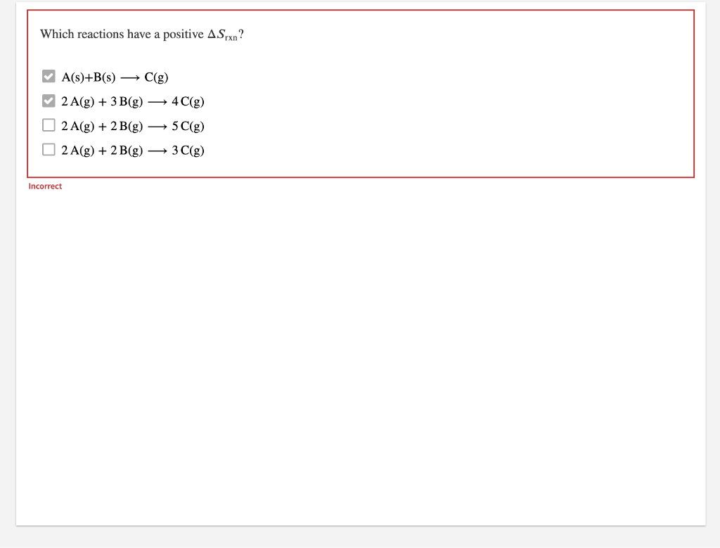 Which reactions have a positive ASxn?
V A(s)+B(s) →
C(g)
V 2 A(g) + 3 B(g) → 4 C(g)
2 A(g) + 2 B(g) → 5 C(g)
O 2 A(g) + 2B(g) → 3 C(g)
Incorrect
