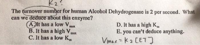 K2?
The turnover number for human Alcohol Dehydrogenase is 2 per second. What
can we deduce about this enzyme?
AIt has a low Vx
B. It has a high V,
C. It has a low Km
D. It has a high K
E. you can't deduce anything.
Vmar = K2 CETJ
max
max
%3D
