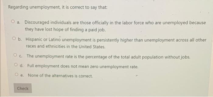 Regarding unemployment, it is correct to say that:
O a. Discouraged individuals are those officially in the labor force who are unemployed because
they have lost hope of finding a paid job.
O b. Hispanic or Latino unemployment is persistently higher than unemployment across all other
races and ethnicities in the United States.
O c. The unemployment rate is the percentage of the total adult population without jobs.
O d. Full employment does not mean zero unemployment rate.
O e. None of the alternatives is correct.
Check
