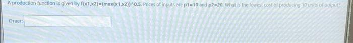 A production function is given by f(x1,x2)=(max(x1,x2))^0.5. Prices of inputs are p1=10 and p2=20. What is the lowest cost of producing 10 units of output
Ответ: