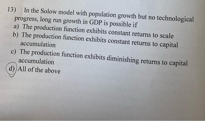 13) In the Solow model with population growth but no technological
progress, long run growth in GDP is possible if
a) The production function exhibits constant returns to scale
b) The production function exhibits constant returns to capital
accumulation
c) The production function exhibits diminishing returns to capital
accumulation
d) All of the above
