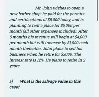 Mr. John wishes to open a
new barber shop: he paid for the permits
and certifications of $8,000 today, and is
planning to rent a place for $5,000 per
month (all other expenses included). After
6 months his revenue will begin at $4,000
per month but will increase by $1,000 each
month thereafter. John plans to sell his
business when he retire for $3000. The
interest rate is 12%. He plans to retire in 2
уears
a) What is the salvage value in this
case?
