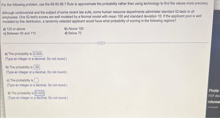 For the following problem, use the 68-95-99.7 Rule to approximate the probability rather than using technology to find the values more precisely.
Although controversial and the subject of some recent law suits, some human resource departments administer standard IQ tests to all
employees. One 1Q test's scores are well modeled by a Normal model with mean 100 and standard deviation 10. If the applicant pool is well
modeled by this distribution, a randomly selected applicant would have what probability of scoring in the following regions?
a) 120 or above
c) Between 90 and 110
b) Above 100
d) Below 70
a) The probability is 0.025
(Type an integer or a decimal. Do not round.)
b) The probability is 50.
(Type an integer or a decimal, Do not round.)
c) The probability is
(Type an integer or a decimal. Do not round.)
d) The probability is (0.025
(Type an integer or a decimal. Do not round.)
Photo
PDF doc
Informat
Ceastad
