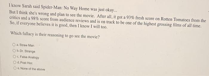 I know Sarah said Spider-Man: No Way Home was just okay.
But I think she's wrong and plan to see the movie. After all, it got a 93% fresh score on Rotten Tomatoes from the
critics and a 98% score from audience reviews and is on track to be one of the highest grossing films of all time.
So, if everyone believes it is good, then I know I will too.
Which fallacy is their reasoning to go see the movie?
O a. Straw Man
Ob.Dr. Strange
Oc False Analogy
Od. Post Hoc
Oe None of the above
