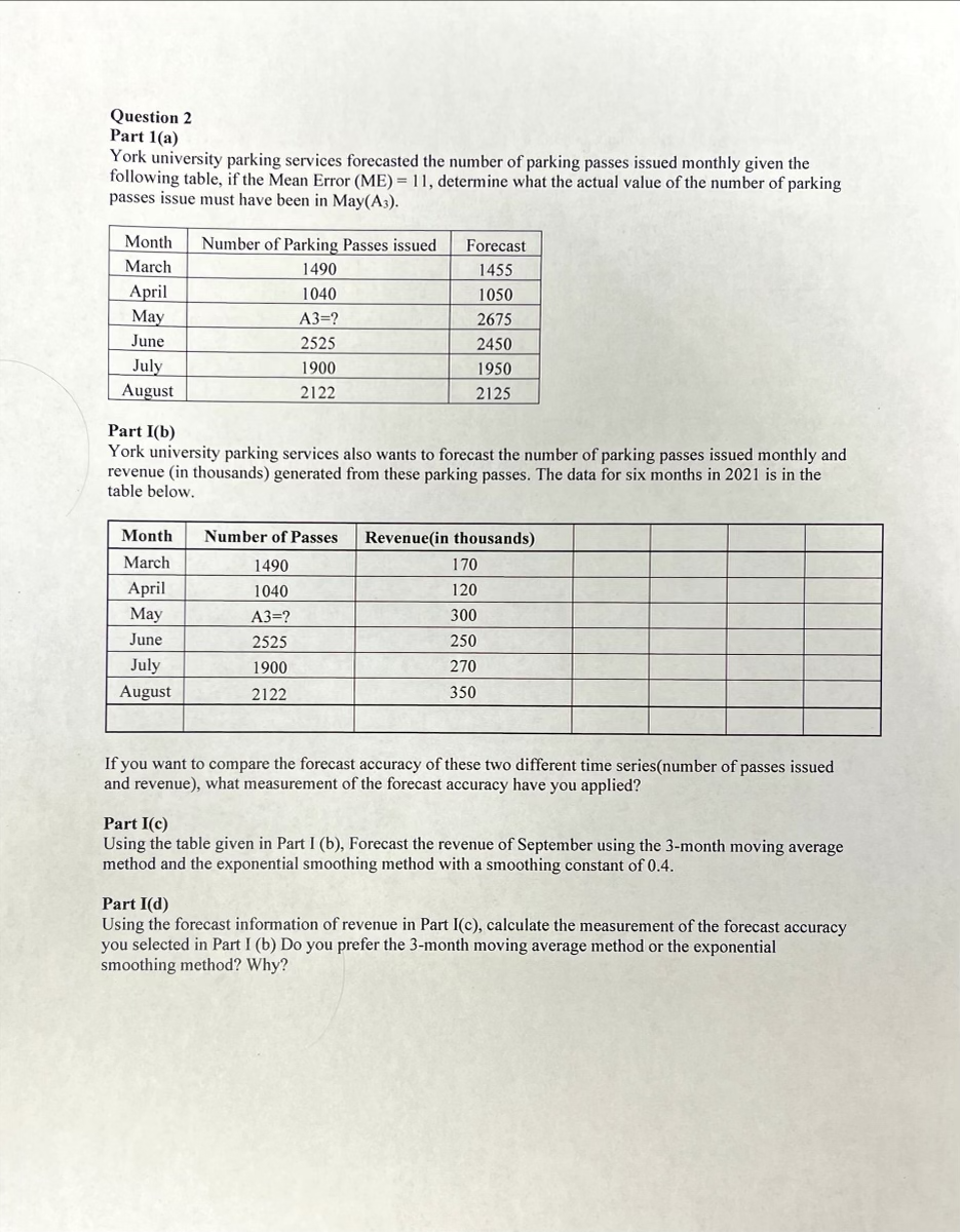 Question 2
Part 1(a)
York university parking services forecasted the number of parking passes issued monthly given the
following table, if the Mean Error (ME) = 11, determine what the actual value of the number of parking
passes issue must have been in May(A3).
Month
Number of Parking Passes issued
Forecast
March
1490
1455
April
May
1040
1050
А3-?
2675
June
2525
2450
July
August
1900
1950
2122
2125
Part I(b)
York university parking services also wants to forecast the number of parking passes issued monthly and
revenue (in thousands) generated from these parking passes. The data for six months in 2021 is in the
table below.
Month
Number of Passes
Revenue(in thousands)
March
1490
170
April
May
1040
120
A3=?
300
June
2525
250
July
1900
270
August
2122
350
If you want to compare the forecast accuracy of these two different time series(number of passes issued
and revenue), what measurement of the forecast accuracy have you applied?
Part I(c)
Using the table given in Part I (b), Forecast the revenue of September using the 3-month moving average
method and the exponential smoothing method with a smoothing constant of 0.4.
Part I(d)
Using the forecast information of revenue in Part I(c), calculate the measurement of the forecast accuracy
you selected in Part I (b) Do you prefer the 3-month moving average method or the exponential
smoothing method? Why?
