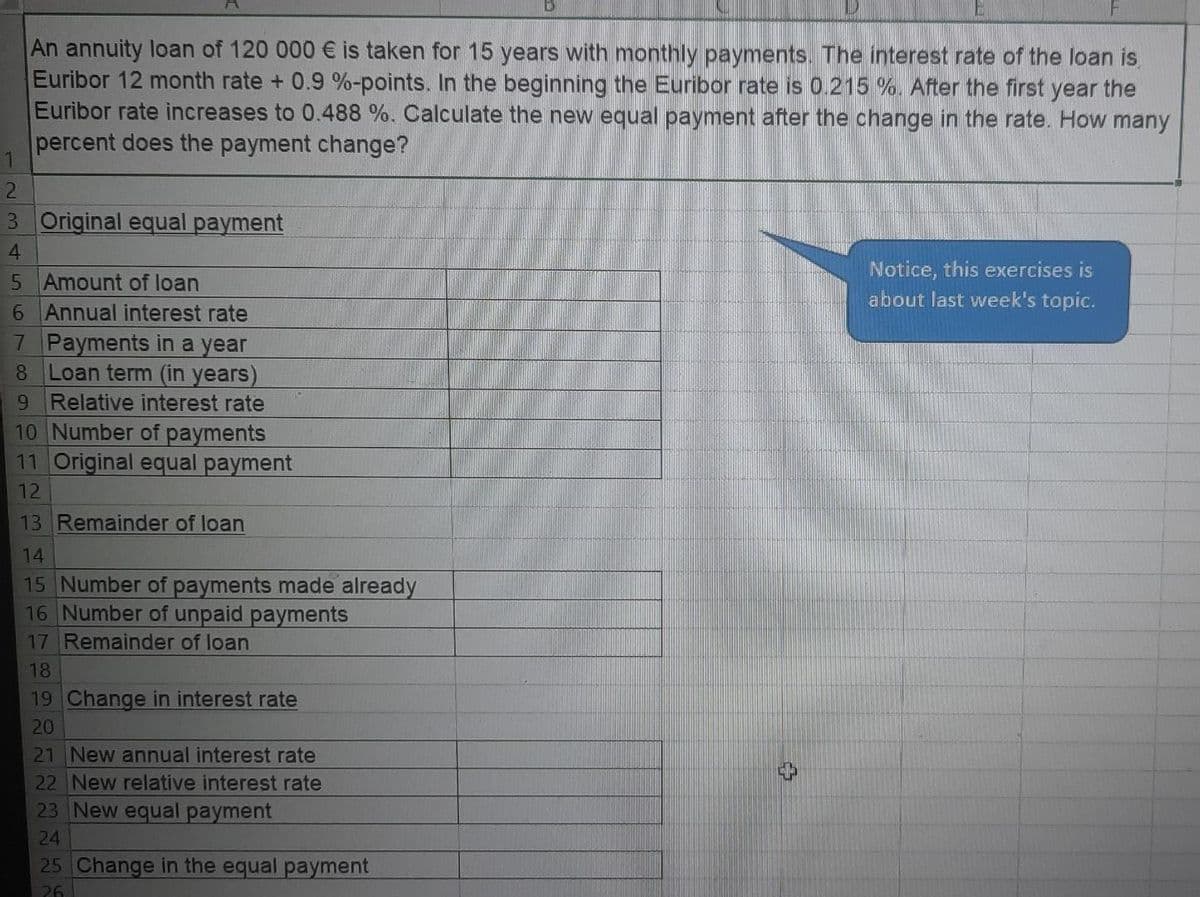 An annuity loan of 120 000 € is taken for 15 years with monthly payments. The interest rate of the loan is
Euribor 12 month rate + 0.9 %-points. In the beginning the Euribor rate is 0.215 %. After the first year the
Euribor rate increases to 0.488 %. Calculate the new equal payment after the change in the rate. How many
percent does the payment change?
1
2.
3 Original equal payment
4.
Notice, this exercises is
5 Amount of loan
6 Annual interest rate
7 Payments in a year
8 Loan term (in years)
9 Relative interest rate
10 Number of payments
11 Original equal payment
about last week's topic.
12
13 Remainder of loan
14
15 Number of payments made already
16 Number of unpaid payments
17 Remainder of loan
18
19 Change in interest rate
21 New annual interest rate
22 New relative interest rate
23 New equal payment
24
25 Change in the equal payment
26
