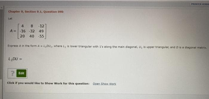 PRINTER VERSE
Chapter 9, Section 9.1, Question 09b
Let
4 8 -121
A= -16 -32 49
20 40 -55
Express A in the form A = L,DU, where L is lower triangular with 1's along the main diagonal, U, is upper triangular, and D is a diagonal matrix.
LDU =
2 Edit
Click if you would like to Show Work for this question: Open Show. Work
