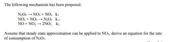 The following mechanism has been proposed:
N2Os → NO2 + NO; ki
NO2 + NO: → NOs k.1
NO + NO, – 2NO2 k2
Assume that steady state approximation can be applied to NO, derive an equation for the rate
of consumption of N2Os.
