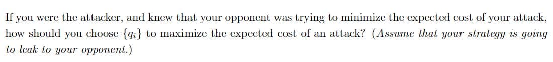 If you were the attacker, and knew that your opponent was trying to minimize the expected cost of your attack,
how should you choose {q;} to maximize the expected cost of an attack? (Assume that your strategy is going
to leak to your opponent.)
