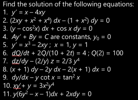 Find the solution of the following equations:
1. у' %3D х—4ху
2. (2xy + x2 + x4) dx – (1 + x²) dy = 0
3. (y – cos?x) dx + cos x dy =
4. Ay' + By =C are constants, yo = 0
5. y' = x3 – 2xy ; x = 1, y = 1
6. dQ/dt + 2Q/(10 + 2t) = 4; Q(2) = 100
7. dz/dy – (2/y) z = 2/3 y^
8. (x + 1) dy – 2y dx – 2(x + 1) dx = 0
9. dy/dx – y cot x = tan? x
10. xy, + y = 3x?y
11. у(бу? — х— 1)dx + 2xdy - 0
%3D
-
%3D
%3D
%3D
%3D
%3D
-
%3D
