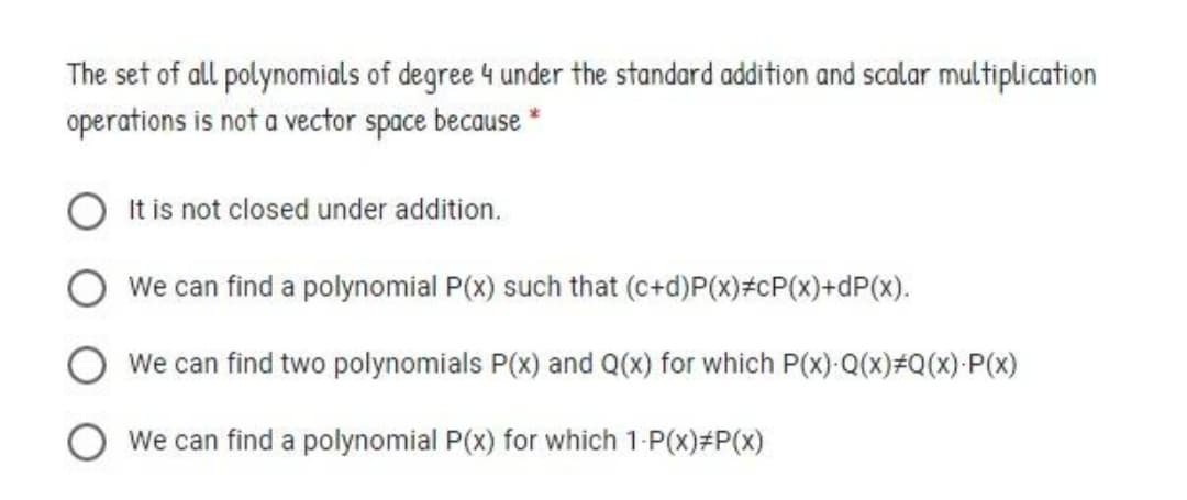 The set of all polynomials of degree 4 under the standard addition and scalar multiplication
operations is not a vector space because *
It is not closed under addition.
We can find a polynomial P(x) such that (c+d)P(x)#cP(x)+dP(x).
We can find two polynomials P(x) and Q(x) for which P(x): Q(x)#Q(x):P(x)
O We can find a polynomial P(x) for which 1-P(x)#P(x)
