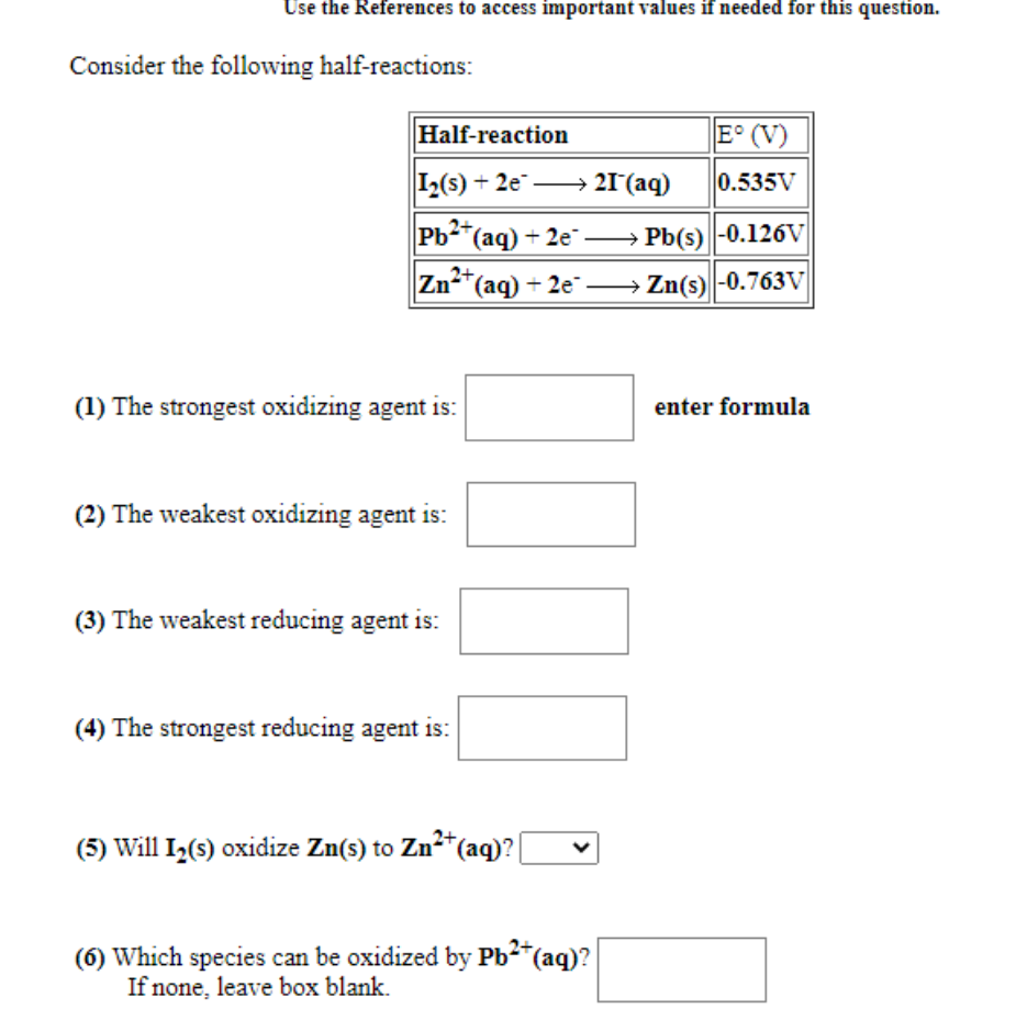 Use the References to access important values if needed for this question.
Consider the following half-reactions:
Half-reaction
E° (V)
I2(s) + 2e → 21°(aq)
0.535V
Pb-(aq) + 2e → Pb(s)|-0.126V
2+
Zn-"(aq) + 2e →Zn(s)|-0.763V
(1) The strongest oxidizing agent is:
enter formula
(2) The weakest oxidizing agent is:
(3) The weakest reducing agent is:
(4) The strongest reducing agent is:
(5) Will I2(s) oxidize Zn(s) to Zn²*(aq)? [
(6) Which species can be oxidized by Pb2(aq)?
If none, leave box blank.
