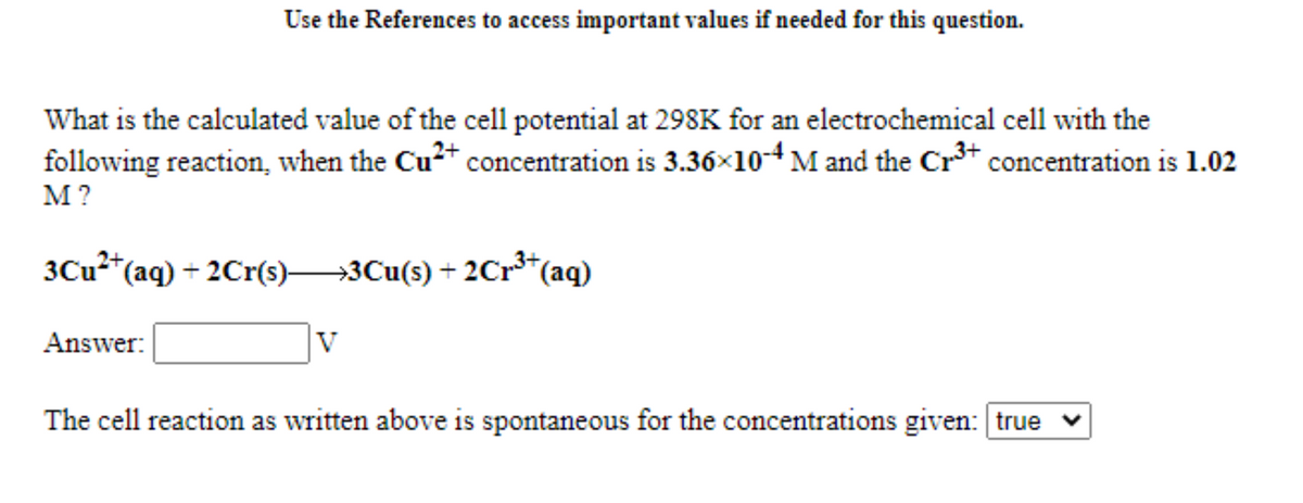 Use the References to access important values if needed for this question.
What is the calculated value of the cell potential at 298K for an electrochemical cell with the
following reaction, when the Cu* concentration is 3.36×10-4 M and the Cr³* concentration is 1.02
M?
3CU2*(aq) + 2Cr(s)3Cu(s) + 2Cr*(aq)
Answer:
The cell reaction as written above is spontaneous for the concentrations given: true v
