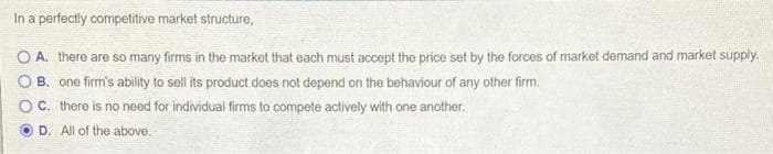 In a perfectly competitive market structure,
O A. there are so many firms in the market that each must accept the price set by the forces of market demand and market supply.
O B. one firm's ability to sell its product does not depend on the behaviour of any other firm.
C. there is no need for individual firms to compete actively with one another.
D. All of the above.
