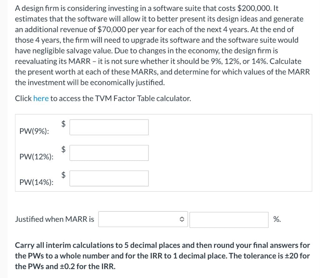 A design firm is considering investing in a software suite that costs $200,000. It
estimates that the software will allow it to better present its design ideas and generate
an additional revenue of $70,000 per year for each of the next 4 years. At the end of
those 4 years, the firm will need to upgrade its software and the software suite would
have negligible salvage value. Due to changes in the economy, the design firm is
reevaluating its MARR - it is not sure whether it should be 9%, 12%, or 14%. Calculate
the present worth at each of these MARRS, and determine for which values of the MARR
the investment will be economically justified.
Click here to access the TVM Factor Table calculator.
PW(9%):
2$
PW(12%):
$
PW(14%):
Justified when MARR is
%.
Carry all interim calculations to 5 decimal places and then round your final answers for
the PWs to a whole number and for the IRR to 1 decimal place. The tolerance is ±20 for
the PWs and ±0.2 for the IRR.
