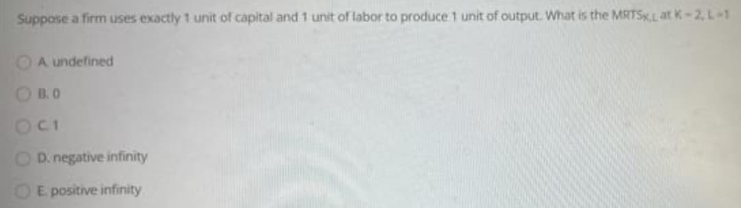 Suppose a firm uses exactly 1 unit of capital and 1 unit of labor to produce 1 unit of output. What is the MRTSLat K-2, L-1
OA undefined
O B.O
O D. negative infinity
E positive infinity
