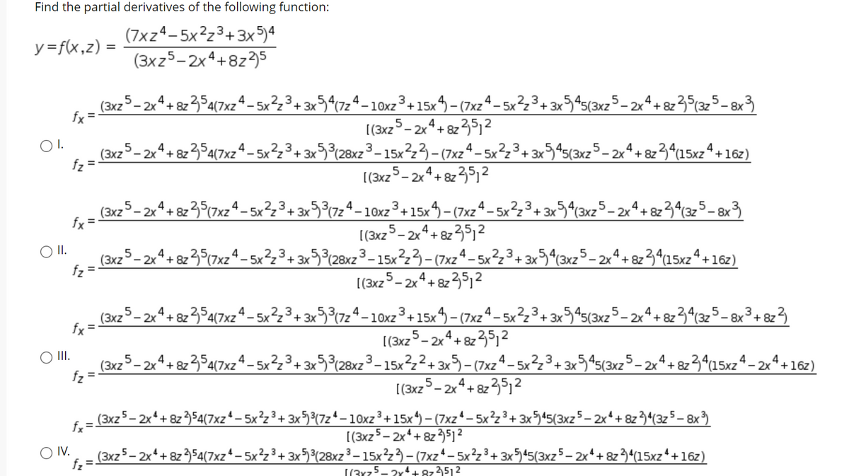 Find the partial derivatives of the following function:
(7xz4-5x²z3+3x5)4
(3xz5-2x4+8z3)5
y=f(x,z) =
(3xz5– 2xª + 8z354(7xzª – 5x²,3+ 3x5^(7z4– 10xz³+15x4 – (7xzª- 5x²,3+3x545(3xz5_- 2xª+ 8z35{3z 5-8x3
[(3xz- 2x4+ 8z 35,2
fx =
- 2x+ 8z
I.
(3xz5- 2x+ 8z 354(7xzª – 5x²z3+ 3x5³(28xz3 – 15xz3- (7xz4- 5x²23+ 3x
3x545(3xz5- 2xª+ 8z3^(15xzª+16z)
2.3
[(3x25- 2x4+ 8z 35,²
(3xz5 – 2x4+ 8z 35(7xz4 – 5x²23+ 3x5³(7z4– 10xz3+15x4– (7xz^- 5x²z3+3x
9(3xz5-2xª+8z3^(3z5-8x3
[(3x2 5- 2x4+ 8z351²
O I.
(3xz
fz
'- 2x*+ 8z 3(7xz4_
4
- 5x2z3+ 3x3(28xz 3-15x223- (7xz4- 5x?z3+ 3x54(3xz5- 2x4+ 8z34(15xz4+16z)
[(3x2 5- 2x4+ 82 35j²
-2x*+ 8z354(7xzª – 5x²,3+ 3x5³(7zª – 1Oxz3 +15x4 - (7xz^– 5x²½³+ 3x545(3xz5– 2xª+ 8z 34(325- 8x³ + 8z°
[(3x25- 2x4+ 8z 35,2
(3xz5- 2x4+ 8z 354(7xz4– 5x²z3+ 3x5%½28xz3-15x?z2+ 3x) - (7xz4- 5xz³+ 3x45(3xz5- 2x+8z34(15xz4 - 2x+16z)
(3xz 5- 2x4+ 82 35j²
2.3
- 10xz+15x
- 2x+ 8z
fx =
II.
2_3
fz
%3D
fx =-
(3xz5– 2x* + &z 3}54(7xz* – 5x²z ³ + 3x5³(7z* - 10xz³+15x*) – (7xz*- 5x²z³+ 3x5*5(3xz5– 2x*+ 8z 3*(3z5 – 8x
[(3xz5- 2x*+ 8z3512
O IV.
(3xz5– 2x*+ 8z 354(7xz*– 5x²z³+ 3x5³(28xz3– 15xz} – (7xz*- 5x²z³+ 3x545(3xz5– 2x*+ 8z3*(15xz*+16z)
f2 =
[(3x75- 2r4++ 874512
